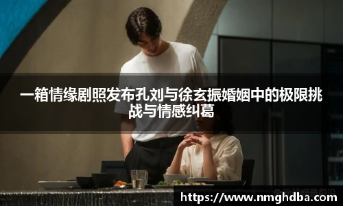 一箱情缘剧照发布孔刘与徐玄振婚姻中的极限挑战与情感纠葛